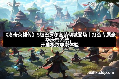 《洛奇英雄传》S级巴罗尔套装倾城登场｜打造专属豪华床椅系统，开启极致尊崇体验